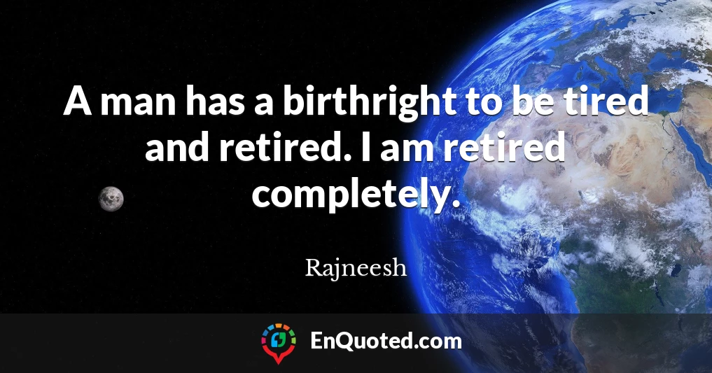A man has a birthright to be tired and retired. I am retired completely.