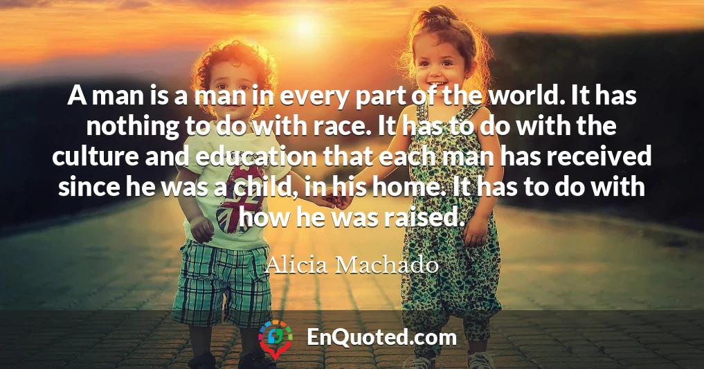 A man is a man in every part of the world. It has nothing to do with race. It has to do with the culture and education that each man has received since he was a child, in his home. It has to do with how he was raised.