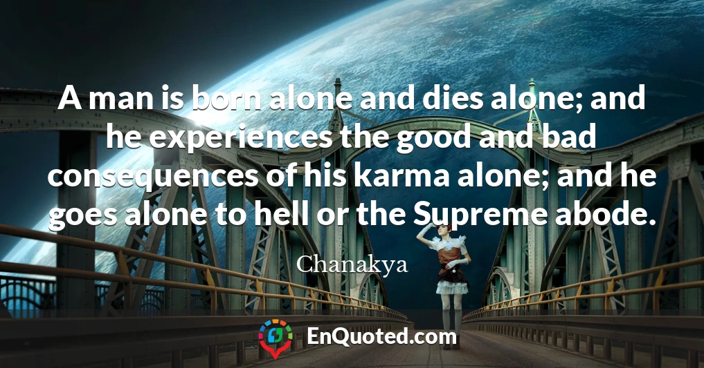 A man is born alone and dies alone; and he experiences the good and bad consequences of his karma alone; and he goes alone to hell or the Supreme abode.