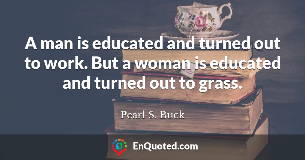 A man is educated and turned out to work. But a woman is educated and turned out to grass.