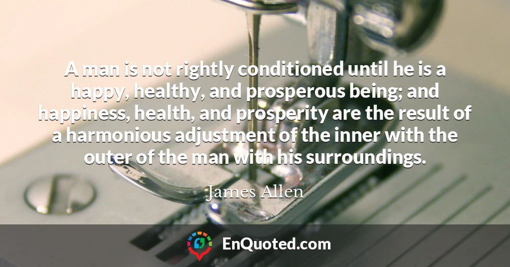 A man is not rightly conditioned until he is a happy, healthy, and prosperous being; and happiness, health, and prosperity are the result of a harmonious adjustment of the inner with the outer of the man with his surroundings.
