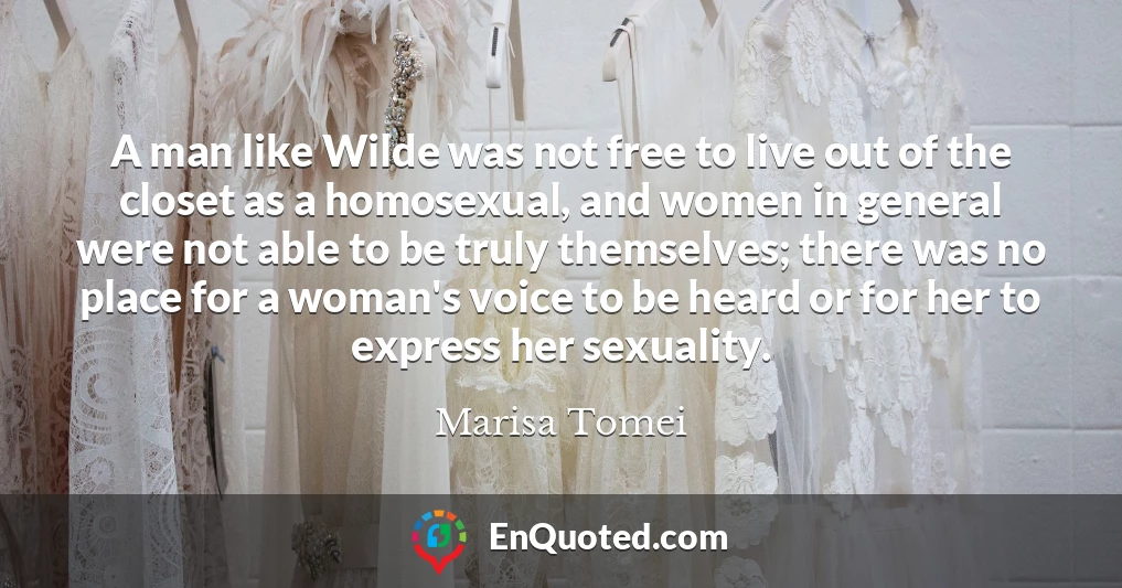 A man like Wilde was not free to live out of the closet as a homosexual, and women in general were not able to be truly themselves; there was no place for a woman's voice to be heard or for her to express her sexuality.