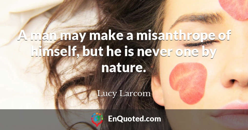 A man may make a misanthrope of himself, but he is never one by nature.