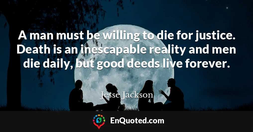 A man must be willing to die for justice. Death is an inescapable reality and men die daily, but good deeds live forever.