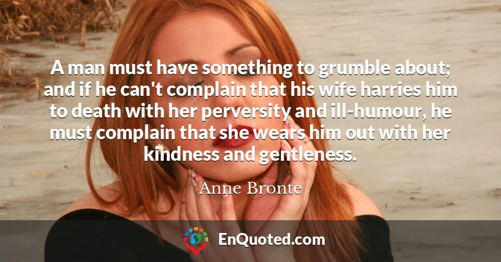 A man must have something to grumble about; and if he can't complain that his wife harries him to death with her perversity and ill-humour, he must complain that she wears him out with her kindness and gentleness.