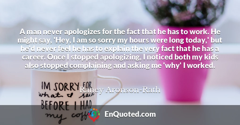 A man never apologizes for the fact that he has to work. He might say, 'Hey, I am so sorry my hours were long today,' but he'd never feel he has to explain the very fact that he has a career. Once I stopped apologizing, I noticed both my kids also stopped complaining and asking me 'why' I worked.