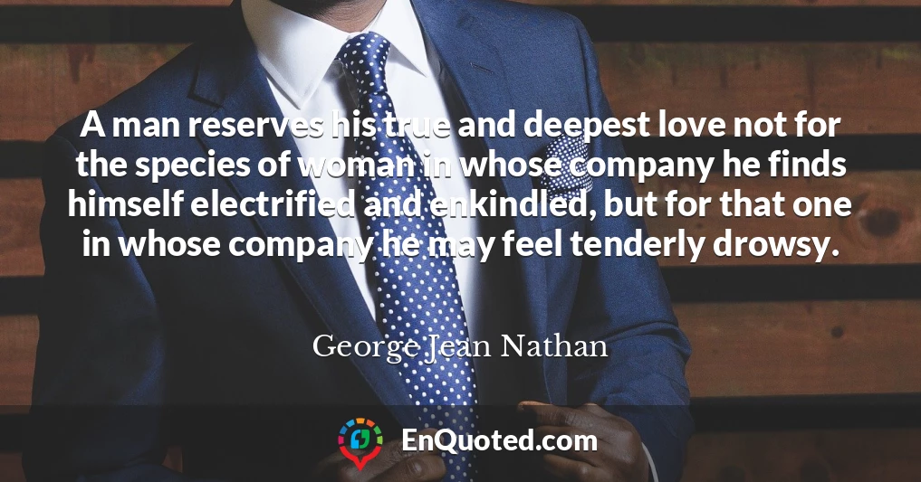 A man reserves his true and deepest love not for the species of woman in whose company he finds himself electrified and enkindled, but for that one in whose company he may feel tenderly drowsy.