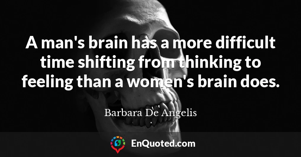 A man's brain has a more difficult time shifting from thinking to feeling than a women's brain does.