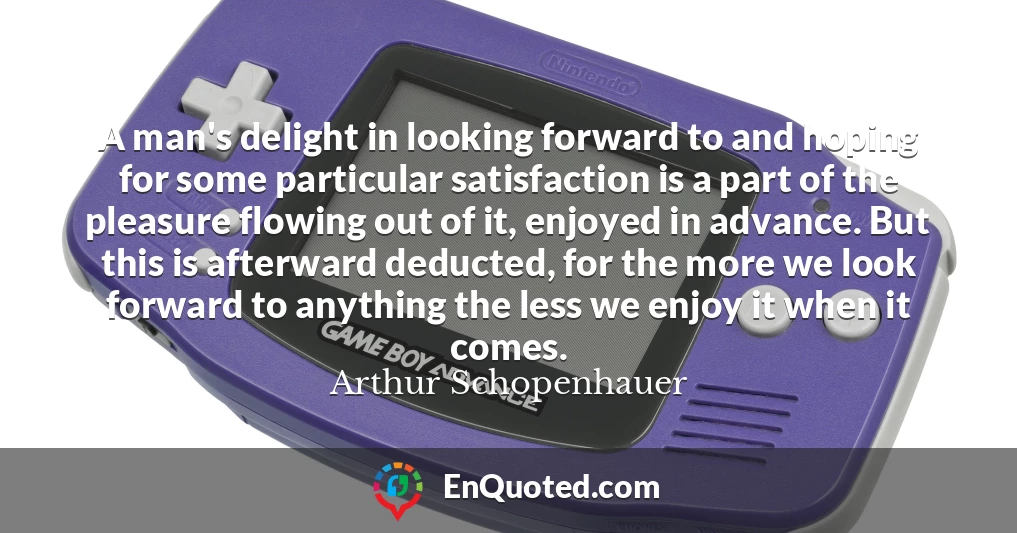 A man's delight in looking forward to and hoping for some particular satisfaction is a part of the pleasure flowing out of it, enjoyed in advance. But this is afterward deducted, for the more we look forward to anything the less we enjoy it when it comes.