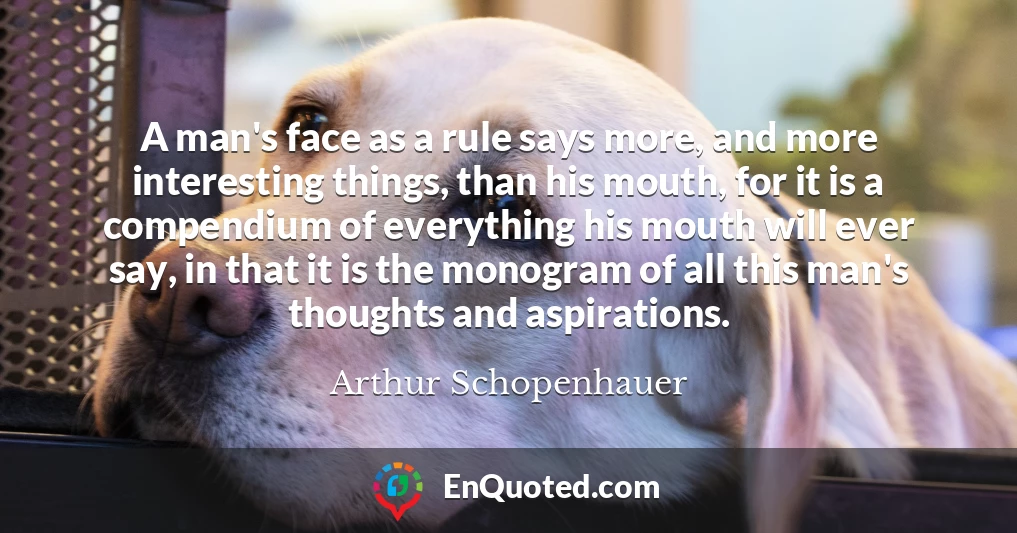 A man's face as a rule says more, and more interesting things, than his mouth, for it is a compendium of everything his mouth will ever say, in that it is the monogram of all this man's thoughts and aspirations.