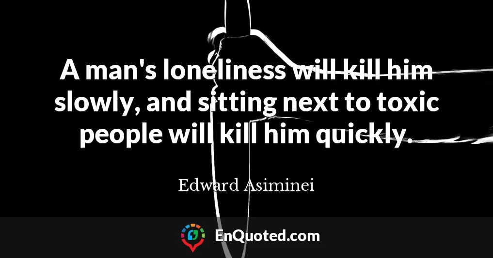 A man's loneliness will kill him slowly, and sitting next to toxic people will kill him quickly.