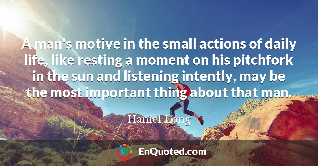 A man's motive in the small actions of daily life, like resting a moment on his pitchfork in the sun and listening intently, may be the most important thing about that man.