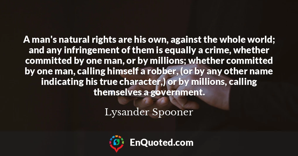 A man's natural rights are his own, against the whole world; and any infringement of them is equally a crime, whether committed by one man, or by millions; whether committed by one man, calling himself a robber, (or by any other name indicating his true character,) or by millions, calling themselves a government.
