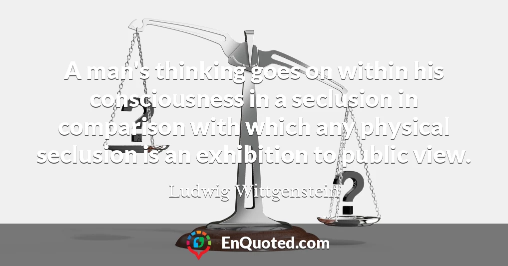 A man's thinking goes on within his consciousness in a seclusion in comparison with which any physical seclusion is an exhibition to public view.