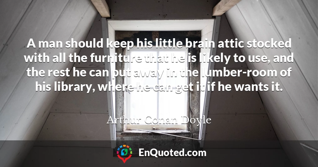 A man should keep his little brain attic stocked with all the furniture that he is likely to use, and the rest he can put away in the lumber-room of his library, where he can get it if he wants it.