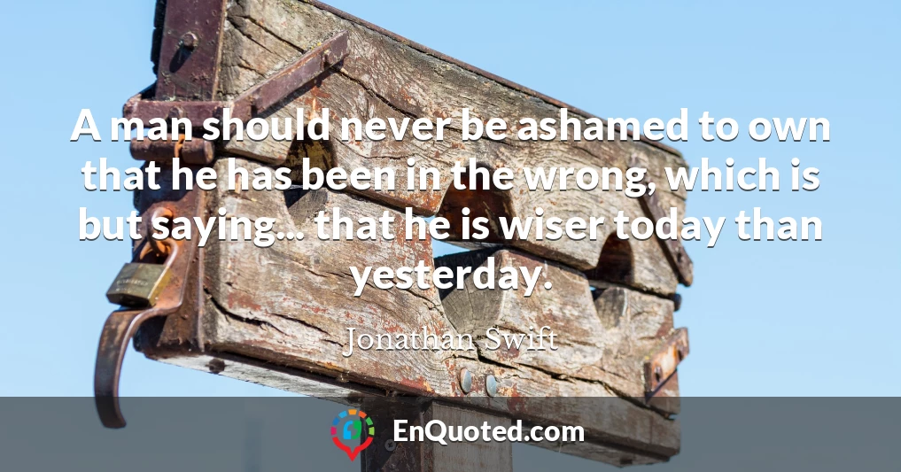 A man should never be ashamed to own that he has been in the wrong, which is but saying... that he is wiser today than yesterday.