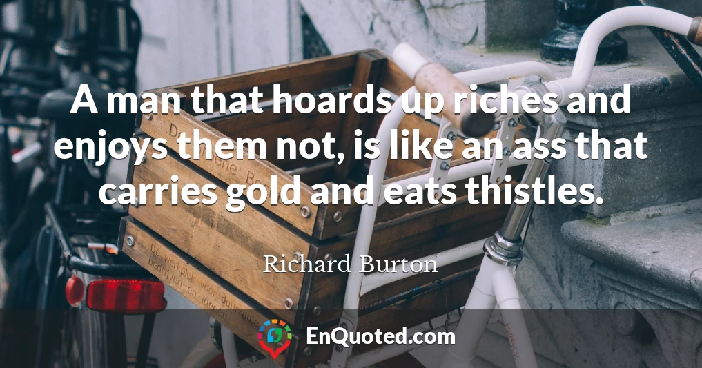 A man that hoards up riches and enjoys them not, is like an ass that carries gold and eats thistles.