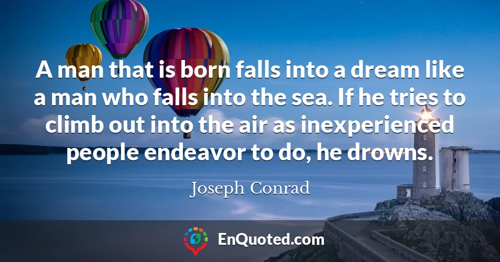 A man that is born falls into a dream like a man who falls into the sea. If he tries to climb out into the air as inexperienced people endeavor to do, he drowns.