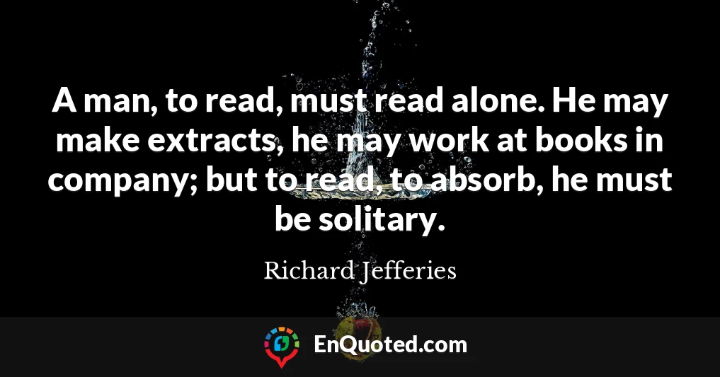 A man, to read, must read alone. He may make extracts, he may work at books in company; but to read, to absorb, he must be solitary.