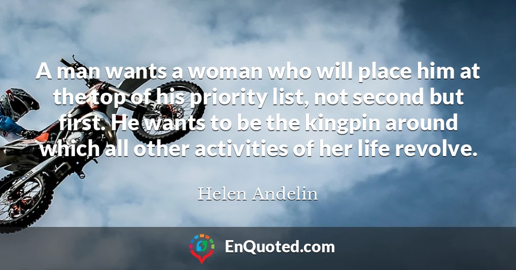 A man wants a woman who will place him at the top of his priority list, not second but first. He wants to be the kingpin around which all other activities of her life revolve.
