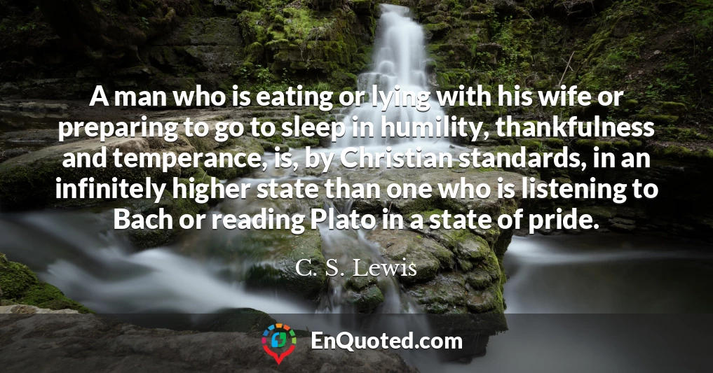 A man who is eating or lying with his wife or preparing to go to sleep in humility, thankfulness and temperance, is, by Christian standards, in an infinitely higher state than one who is listening to Bach or reading Plato in a state of pride.