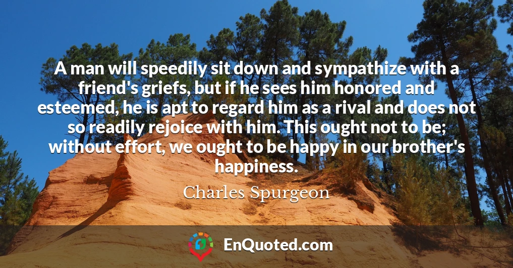 A man will speedily sit down and sympathize with a friend's griefs, but if he sees him honored and esteemed, he is apt to regard him as a rival and does not so readily rejoice with him. This ought not to be; without effort, we ought to be happy in our brother's happiness.