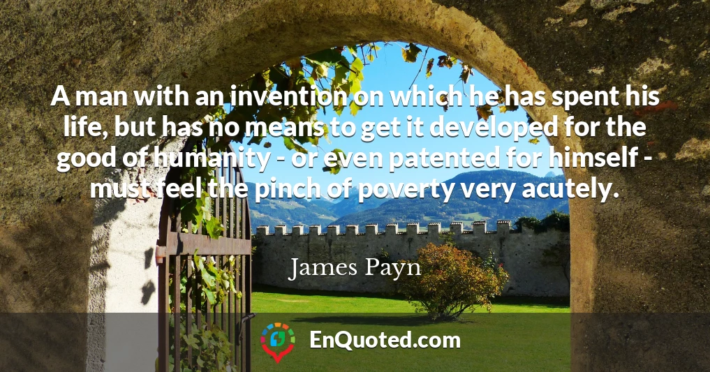 A man with an invention on which he has spent his life, but has no means to get it developed for the good of humanity - or even patented for himself - must feel the pinch of poverty very acutely.