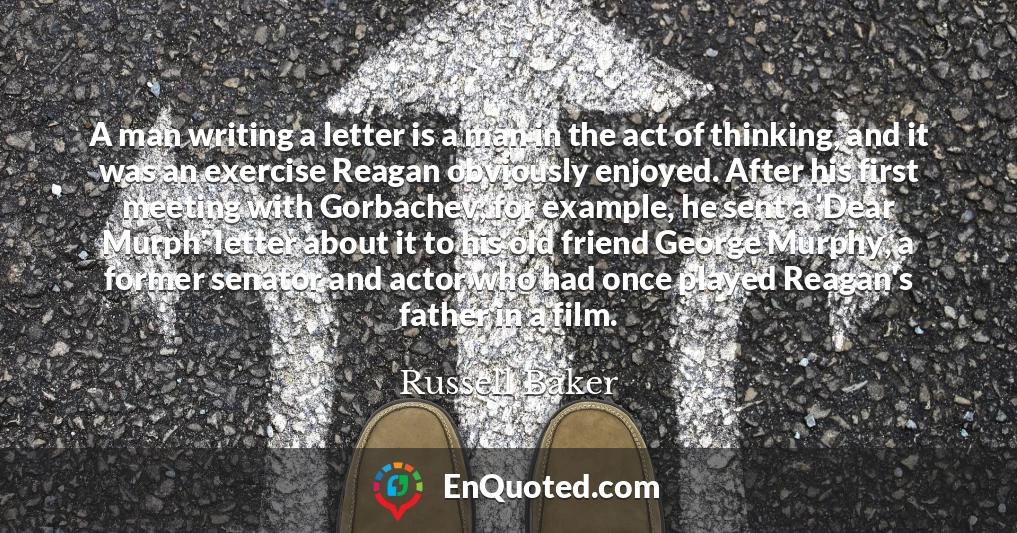 A man writing a letter is a man in the act of thinking, and it was an exercise Reagan obviously enjoyed. After his first meeting with Gorbachev, for example, he sent a 'Dear Murph' letter about it to his old friend George Murphy, a former senator and actor who had once played Reagan's father in a film.