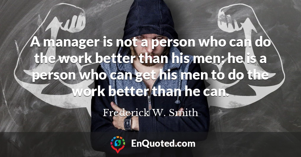 A manager is not a person who can do the work better than his men; he is a person who can get his men to do the work better than he can.