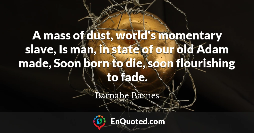 A mass of dust, world's momentary slave, Is man, in state of our old Adam made, Soon born to die, soon flourishing to fade.