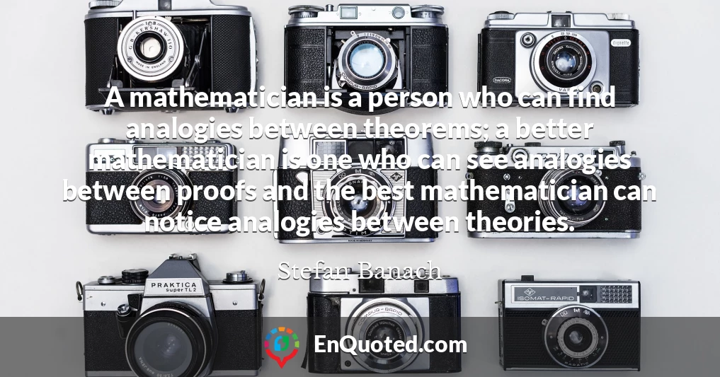 A mathematician is a person who can find analogies between theorems; a better mathematician is one who can see analogies between proofs and the best mathematician can notice analogies between theories.