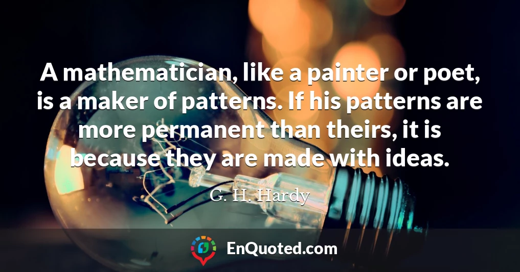 A mathematician, like a painter or poet, is a maker of patterns. If his patterns are more permanent than theirs, it is because they are made with ideas.
