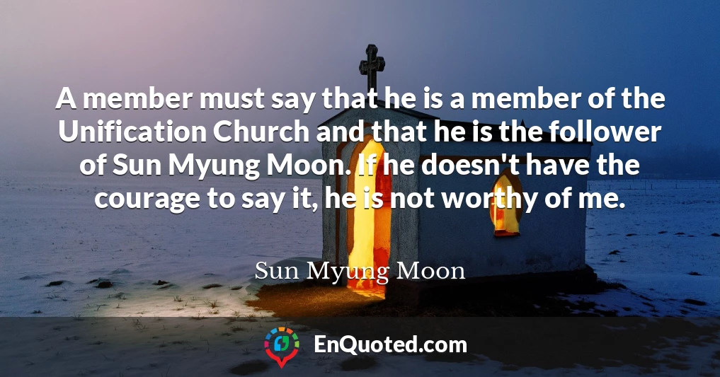 A member must say that he is a member of the Unification Church and that he is the follower of Sun Myung Moon. If he doesn't have the courage to say it, he is not worthy of me.