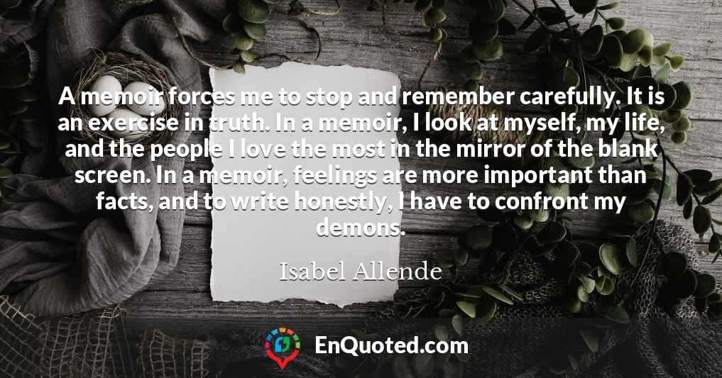 A memoir forces me to stop and remember carefully. It is an exercise in truth. In a memoir, I look at myself, my life, and the people I love the most in the mirror of the blank screen. In a memoir, feelings are more important than facts, and to write honestly, I have to confront my demons.