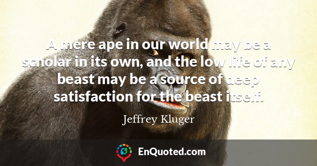 A mere ape in our world may be a scholar in its own, and the low life of any beast may be a source of deep satisfaction for the beast itself.