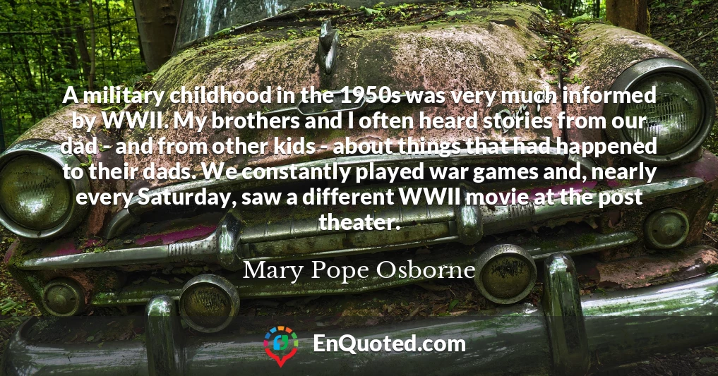 A military childhood in the 1950s was very much informed by WWII. My brothers and I often heard stories from our dad - and from other kids - about things that had happened to their dads. We constantly played war games and, nearly every Saturday, saw a different WWII movie at the post theater.
