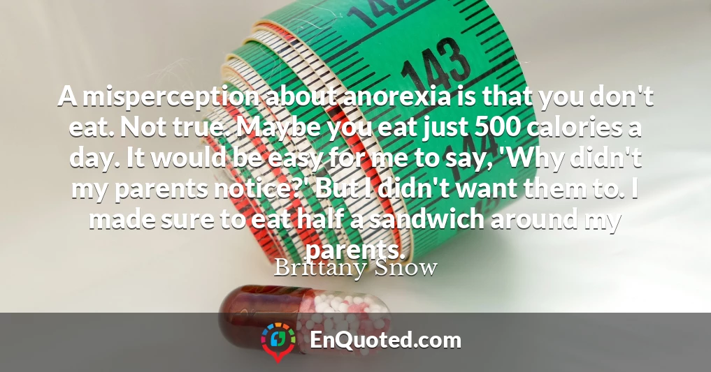 A misperception about anorexia is that you don't eat. Not true. Maybe you eat just 500 calories a day. It would be easy for me to say, 'Why didn't my parents notice?' But I didn't want them to. I made sure to eat half a sandwich around my parents.