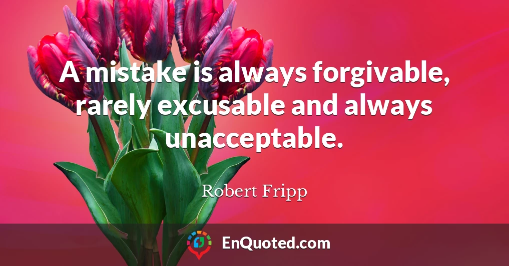 A mistake is always forgivable, rarely excusable and always unacceptable.