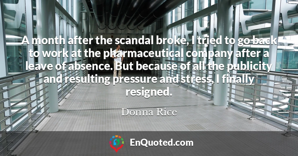 A month after the scandal broke, I tried to go back to work at the pharmaceutical company after a leave of absence. But because of all the publicity and resulting pressure and stress, I finally resigned.