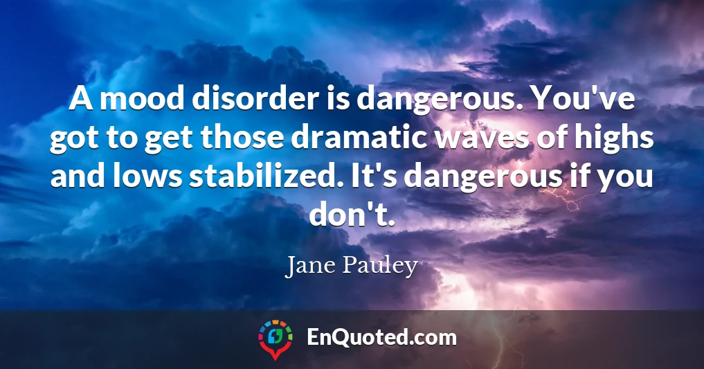 A mood disorder is dangerous. You've got to get those dramatic waves of highs and lows stabilized. It's dangerous if you don't.