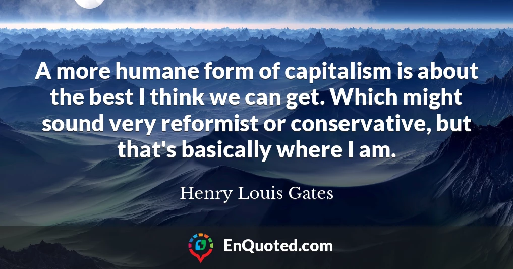 A more humane form of capitalism is about the best I think we can get. Which might sound very reformist or conservative, but that's basically where I am.