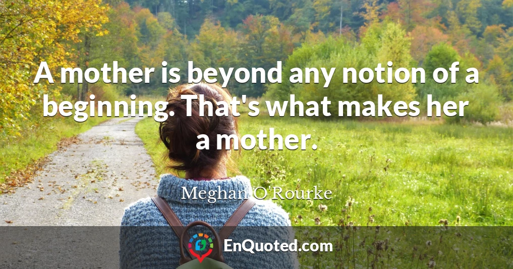 A mother is beyond any notion of a beginning. That's what makes her a mother.