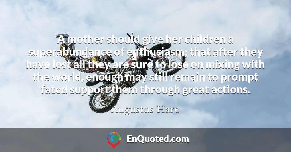 A mother should give her children a superabundance of enthusiasm; that after they have lost all they are sure to lose on mixing with the world, enough may still remain to prompt fated support them through great actions.