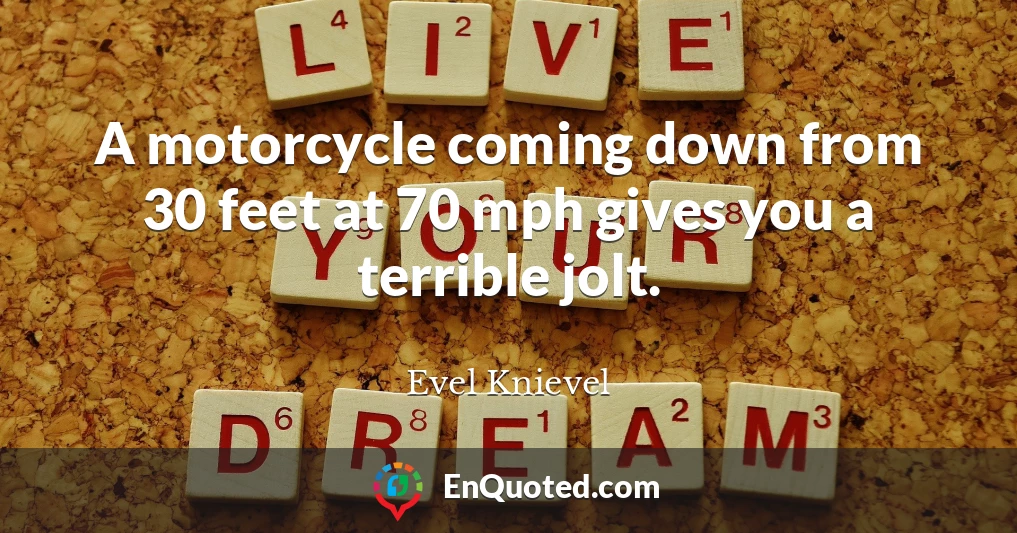 A motorcycle coming down from 30 feet at 70 mph gives you a terrible jolt.