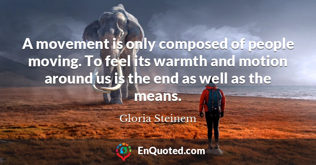 A movement is only composed of people moving. To feel its warmth and motion around us is the end as well as the means.
