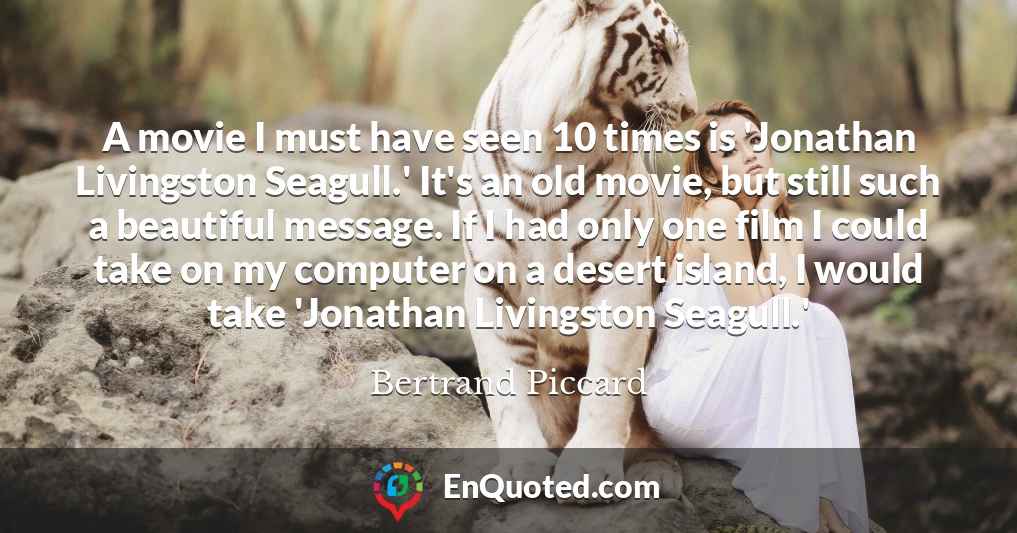 A movie I must have seen 10 times is 'Jonathan Livingston Seagull.' It's an old movie, but still such a beautiful message. If I had only one film I could take on my computer on a desert island, I would take 'Jonathan Livingston Seagull.'