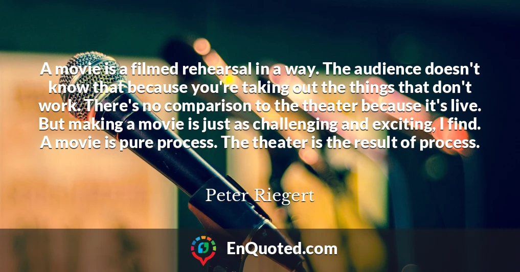 A movie is a filmed rehearsal in a way. The audience doesn't know that because you're taking out the things that don't work. There's no comparison to the theater because it's live. But making a movie is just as challenging and exciting, I find. A movie is pure process. The theater is the result of process.