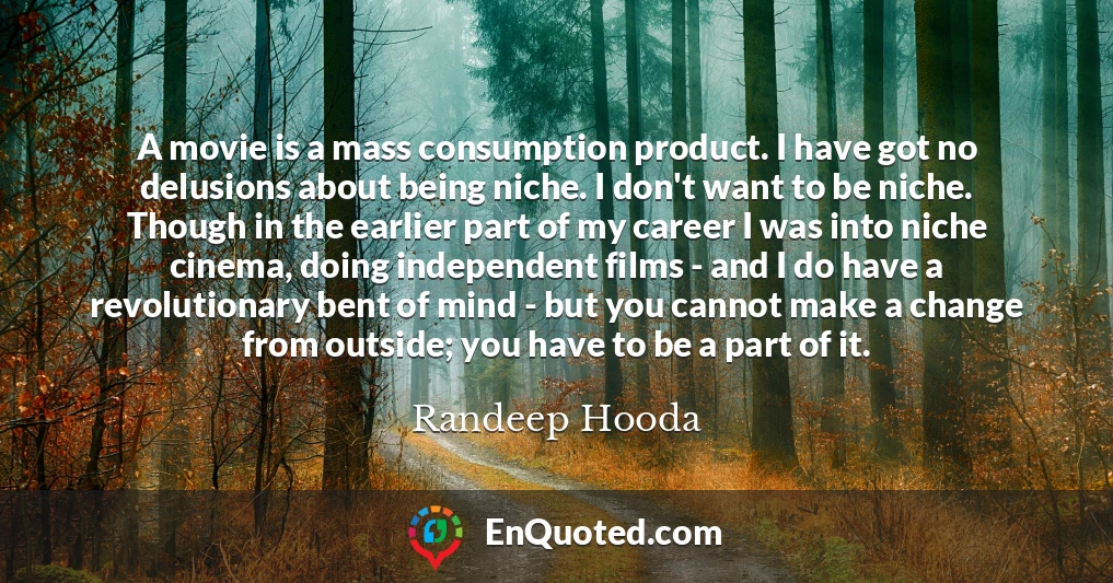 A movie is a mass consumption product. I have got no delusions about being niche. I don't want to be niche. Though in the earlier part of my career I was into niche cinema, doing independent films - and I do have a revolutionary bent of mind - but you cannot make a change from outside; you have to be a part of it.