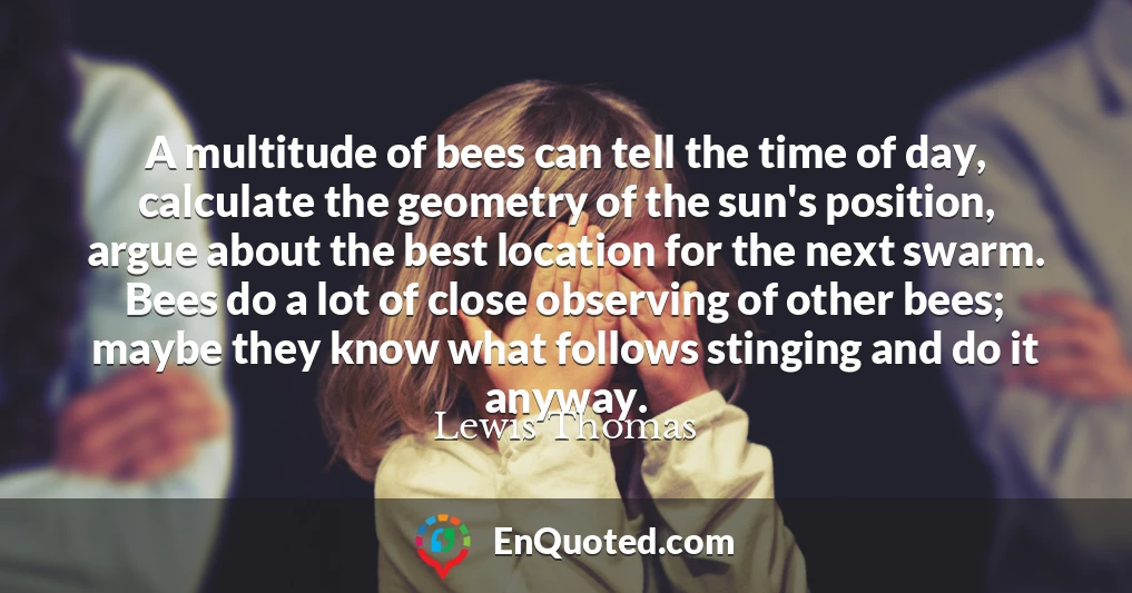 A multitude of bees can tell the time of day, calculate the geometry of the sun's position, argue about the best location for the next swarm. Bees do a lot of close observing of other bees; maybe they know what follows stinging and do it anyway.
