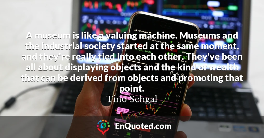 A museum is like a valuing machine. Museums and the industrial society started at the same moment, and they're really tied into each other. They've been all about displaying objects and the kind of wealth that can be derived from objects and promoting that point.